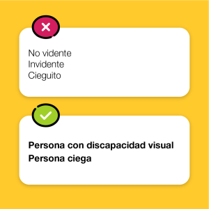 Sobre un fondo color amarillo se inscribe en un recuadro que tiene una cruz en señal de incorrecto, el texto: No vidente. Invidente. Cieguito. Debajo, sobre un recuadro que tiene una tilde en señal de correcto, el texto: Persona con discapacidad visual. Persona ciega.