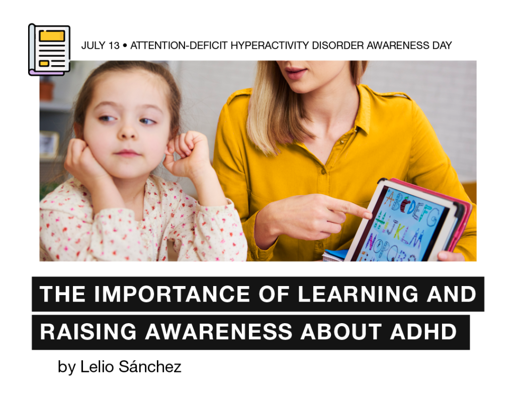 Flier with the following heading “July 13 – Attention-Deficit Hyperactivity Disorder Awareness Day”. There is also a photo of two people sitting. On the right, a girl touching her ears and looking away. On the left, a woman pointing with her left finger a Tablet screen whilst holding it with her right hand. Below, it can be read the title “The importance of learning and raising awareness about ADHD, by Lelio Sánchez.”